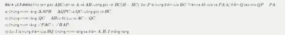 Bài 4. (3,5 điếm) Cho :am giác ABC cân tại A. kẻ AH vuô ng góc với BC(Hin BC) Gọi P là trung điểm của HC. Trên tia đố i của tia PA lấy điểm Q sao cho QP PA.
a) Chứng minh rằng: Delta APH Delta QPC và QC vuông góc vớiBC.
b) Chứng minh rằng QC AHzơ đó suyra ACgt QC
c) Chứng minh rằng: angle PAClt angle HAP
d) Gọi I là trung điếm của BQ. Chứng minh rằng ba điểm A, H , I thẳng hàng.