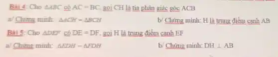 Bài 4: Cho Delta ABC có AC=BC gọi CH là tia phân giác góc ACB
a/ Chứng minh: Delta ACH=Delta BCH
b/ Chứng minh: H là trung điểm cạnh AB
Bài 5: Cho Delta DEF có DE=DF gọi H là trung điểm canh EF
a/ Chứng minh: Delta FDH=Delta FDH
b/ Chứng minh: DHbot AB