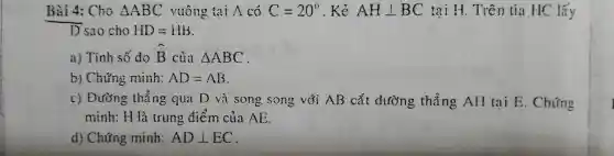 Bài 4: Cho Delta ABC vuông tại A có C=20^circ  . Kẻ (1)/(2) (1)/(2) (1)/(2) (1)/(2) (1)/(2) tại H. Trên tia HC lấy
D sao cho HD=HB
a) Tính số đo hat (B) của Delta ABC
b) Chứng minh: AD=AB
c) Đường thẳng qua D và song song với AB cắt đường thẳng AH tai E . Chứng
minh: H là trung điểm của AE.
d) Chứng minh: ADbot EC