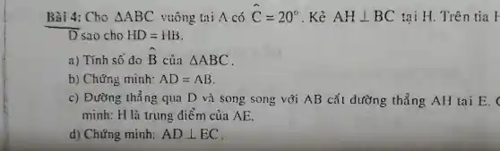 Bài 4: Cho Delta ABC vuông tại A có hat (C)=20^circ  . Kẻ AHbot BC tại H. Trên tia F
bar (D) sao cho HD=HB
a) Tính số đo hat (B) của Delta ABC
b) Chứng minh: AD=AB
c) Đường thẳng qua D và song song với AB cắt đường thẳng AH tai E.
minh: H là trung điểm của AE.
d) Chứng minh: ADbot EC