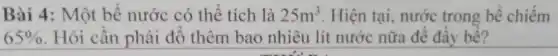 Bài 4: Một bể nước có thể tích là 25m^3 . Hiện tại, nước trong bể chiếm
65%  Hỏi cần phải đổ thêm bao nhiêu lít nước nữa để đầy bể?