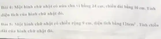 Bài 4: Một hình chữ nhật có nữa chu vi bằng 24 cm, chiều dài bằng 16 cm. Tính
diện tích của hình chữ nhật đó.
Bài 5: Một hình chữ nhật có chiều rộng 9 cm, diện tích bằng 126cm^2 . Tính chiều
dài của hình chữ nhật đó.