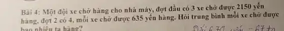 Bài 4: Một đội xe chở hàng cho nhà máy,đợt đầu có 3 xe chở được 2150 yến
hàng, đợt 2 có 4, mỗi xe chở được 635 yến hàng. Hỏi trung bình mỗi xe chở được
bao nhiêu ta hàng?