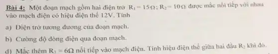 Bài 4: Một đoạn mạch gồm hai điện trở R_(1)=15Omega ;R_(2)=10Omega  được mắc nối tiếp với nhau
vào mạch điện có hiệu điện thế 12V . Tính
a) Điện trở tương đương của đoạn mạch.
b) Cường độ dòng điện qua đoạn mạch.
d) Mắc thêm R_(3)=6Omega 
nối tiếp vào mạch điện. Tính hiệu điện thế giữa hai đầu R_(2) khi đó.