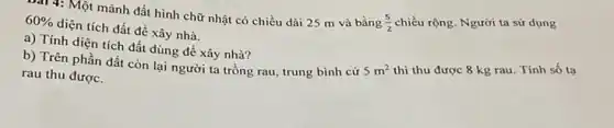 Bài 4: Một mảnh đất hình chữ nhật có chiều dài 25 m và bằng
(5)/(2) chiều rộng. Người ta sử dụng
60% 
diện tích đất để xây nhà.
a) Tính diện tích đất dùng để xây nhà?
b) Trên phần đất còn lại người ta trồng rau, trung bình cứ
rau thu được.
5m^2 thì thu được 8 kg rau. Tính số tạ