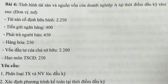 Bài 4: Tình hình tài sản và nguồn vốn của doanh nghiệp A tại thời điểm đầu kỳ như
sau: (Đơn vị: trd)
- Tài sản cố định hữu hình: 2.250
- Tiền gửi ngân hàng:400
- Phải trả người bán:450
- Hàng hóa: 250
- Vốn đầu tư cùa chủ sở hữu: 2.200
- Hao mòn TSCĐ: 250
Yêu cầu:
1. Phân loại TS và NV lúc đầu kỳ
2. Xác định phương trình kế toán tại thời điểm đầu kỳ