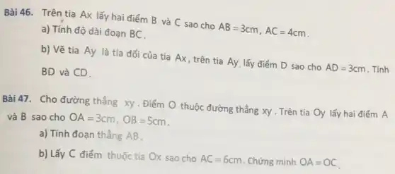 Bài 46. Trên tia Ax lấy hai điểm B và C sao cho
AB=3cm,AC=4cm a) Tính độ dài đoạn BC.
b) Vẽ tia Ay là tia đối của tia Ax, trên tia Ay. lấy điểm D sao cho
AD=3cm . Tính BD và CD.
Bài 47. Cho đường thẳng xy. Điểm O thuộc đường thẳng xy . Trên tia Oy lấy hai điểm A
và B sao cho OA=3cm,OB=5cm
a) Tính đoạn thẳng AB.
b) Lấy C điểm thuộc tia Ox sao cho
AC=6cm . Chứng minh OA=OC