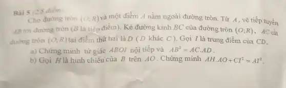 Bài 5 (2,5 điểm)
Cho đường tròn
AB tới đường tròn (B là tiếp điểm). Kẻ đường kính BC của đường tròn (O;R) , AC cắt
đường tròn (O;R) tại điểm thứ hai là D ( D khác C ). Gọi I là trung điểm của CD.
(O;R) và một điểm A nằm ngoài đường tròn. Từ A , vẽ tiếp tuyến
a) Chứng minh tứ giác ABOI nội tiếp và AB^2=ACcdot AD
b) Gọi H là hình chiếu của B trên AO . Chứng minh AHcdot AO+CI^2=AI^2