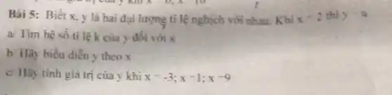 Bài 5: Biết x y là hai đai lượng tỉ lệ nghịch với nhau. Khi x-2 thì y=9
a/ Tìm hệ số tỉ lệ k của y đối với x
b. Hãy biểu diễn y theo x
c/ Hãy tinh giá trị của y khi x=-3;x=1;x=9