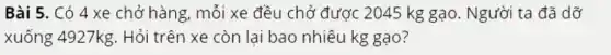 Bài 5. Có 4 xe chở hàng, mỗi xe đều chở được 2045 kg gạo . Người ta đã dỡ
xuống 4927kg.Hỏi trên xe còn lại bao nhiêu kg gạo?