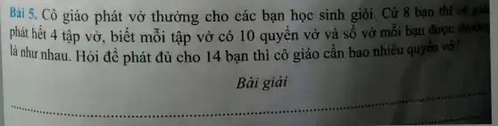 Bài 5. Cô giáo phát vở thưởng cho các bạn học sinh giỏi. Cứ 8 bạn thì cô giá
phát hết 4 tập vở, biết mỗi tập vở có 10 quyển vở và . số vở mỗi bạn được thưởng
là như nhau Hỏi để phát đủ cho 14 bạn thì cô giáo cần bao nhiêu quyển vở?
Bài giải
__