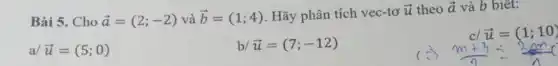 Bài 5. Cho overrightarrow (a)=(2;-2)vgrave (a)overrightarrow (b)=(1;4) Hãy phân tích vec-tơ
overrightarrow (u) theo overrightarrow (a) và b biết:
a/ overrightarrow (u)=(5;0)
b/ overrightarrow (u)=(7;-12)
cl overrightarrow (u)=(1;10)