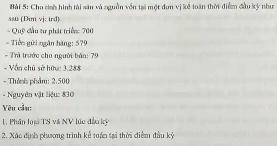 Bài 5: Cho tình hình tài sản và nguồn vốn tại một đơn vị kế toán thời điểm đầu kỳ như
sau (Đơn vị: trd)
- Quỹ đầu tư phát triển: 700
- Tiền gửi ngân hàng:579
- Trả trước cho người bán: 79
- Vốn chủ sở hữu:3.288
- Thành phẩm: 2.500
- Nguyên vật liệu: 830
Yêu cầu:
1. Phân loại TS và NV lúc đầu kỳ
2. Xác định phương trình kế toán tại thời điểm đầu kỳ