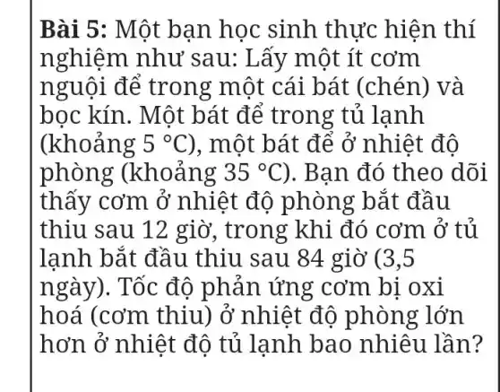 Bài 5: Một bạn học sinh thực hiện thí
nghiệm như sau: Lấy một ít cơm
nguôi để trong một cái bát (chén) và
bọc kín. Một bát để trong ; tủ lạnh
(khoảng 5^circ C) , một bát để ở nhiệt đô
phòng : (khoảng 35^circ C ). Bạn đó theo dõi
thấy cơm ở nhiệt đô phòng bắt đầu
thiu sau 12 giờ, trong khi đó cơm ở tủ
lanh bắt đầu thiu sau 84 giờ (3,5
ngày). Tốc độ phản ứng ' cơm bi oxi
hoá (cơm thiu) ở nhiệt độ phòng lớn
hơn ở nhiệt đô tủ lanh bao nhiêu lần?