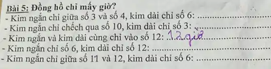 Bài 5: Đồng hồ chỉ mấy giờ?
- Kim ngắn chỉ giữa số 3 và số 4, kim dài chỉ số 6: __
- Kim ngắn chỉ chếch qua số 10, kim dài chỉ số 3: __
- Kim ngắn và kim dài cùng chỉ vào số 12: __
- Kim ngắn chỉ số 6. kim dài chỉ số 12 : ........... __
- Kim ngǎn chỉ giữa số 1'1 và ]2, kim dài chỉ số 6: __