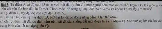 Bài 5: Từ điểm A có độ cao 15 m so với mặt đất (điểm O),một người ném một vật có khối lượng 1 kg thẳng đứng lên
trên với vận tốc ban đầu là 10m/s . Chọn mốc thế nǎng tại mặt đất., bỏ qua ma sát không khí và lấy g=10m/s^2
a/ Tại điểm C., vật đạt độ cao cực đại. Tìm hC.
b/ Tìm vận tốc của vật tại điểm D, biết tại D vật có động nǎng bằng 3 lần thế nǎng.
c/ Khi rơi đến mặt đất do đất mềm nên vật đi sâu xuống đất một đoạn là 8 cm (điểm E). Xác định độ lớn của lực cản
trung bình của đất tác dụng lên vật.