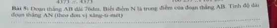__
Bài 5: Đoạn thẳng AB dài 76dm. Biết điểm N là trung điểm của đoạn thẳng AB. Tính độ dài
đoạn thẳng AN (theo đơn vị xǎng-ti-mét)