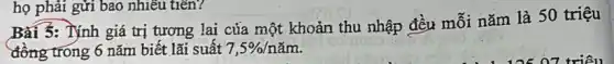 Bài 5: Tính giá trị tương lai của một khoản thu nhập đều mỗi nǎm là 50 triệu
đồng trong 6 nǎm biết lãi suất 7,5% /ncheck (a)m
họ phải gửi bao nhiêu tiến?