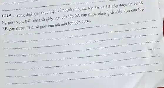 Bài 5 . Trong thời gian thực hiện kế hoạch nhỏ, hai lớp 5A và 5B góp được tất cả 68
kg giấy vụn. Biết rằng số giấy vụn của lớp 5A góp được bằng (1)/(3) số giấy vụn của lớp
SB góp được. Tính số giây vụn mà mỗi lớp góp được.
__
.
....	............
..............................................
..............................................................................................................................................................................................................	....................
............................................................................................................................................
.......................-..........................................................................................................................
..............................................................................................................................
................................
............................................................................