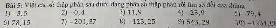 Bài 5: Viết các số thập phân sau dưới dạng phân số thập phân rồi tìm số đối của chúng
1) -3 , 5
2) -0,4
3) 11,9
4) -25
5) -79,4
6) 78,15
7) -201,37
8) -123,25
9) 543,29
10) -1234,08