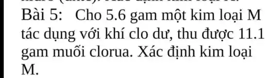 Bài 5:Cho 5.6 gam một kim loại M
tác dụng với khí clo dư. thu đươc 11.1
gam muối clorua. Xác định kim loại
M.