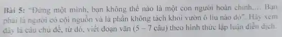 Bài 5:"Đứng một mình, ban không thể nào là một con người hoàn chinh __ Bạn
phải là người có cội nguồn và là phần không tách khỏi vườn ô liu nào đó". Hãy xem
đây là câu chủ đề, từ đó, viết đoạn vǎn ( 5-7 câu) theo hình thức lập luận diền dịch.