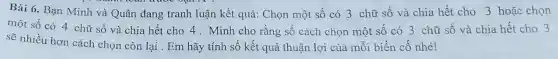 Bài 6. Bạn Minh và Quân đang tranh luận kết quả:Chọn một số có 3 chữ số và chia hết cho 3 hoặc chọn
một số có 4 chữ số và chia hết cho 4 . Minh cho rằng số cách chọn một số có 3 chữ số và chia hết cho 3
sẽ nhiều hơn cách chọn còn lại . Em hãy tính số kết quả thuận lợi của mỗi biến cố nhé!