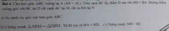 Bài 6. Ch tam giá CABC vuông tai A(ABlt AC) . Trên cạnh BC lấy điểr n D sao cho BD=BA . Đường thẳng
vuông góc với BC tại D cắt cạn h AC tại M, cắt tia BA tai N.
a)So sánh các góc của tam giác ABC.
b) Chứn minh Delta ABM=Delta DBM . Từ đó suy ra MA=MD c) Chứng minh: MN=MC