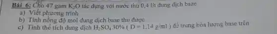 Bài 6: Cho 47 gam K_(2)O tác dụng với nước thu 0,4 lít dung dịch baze
a) Viết phương trình
b) Tính nồng độ mol dung dịch base thu được
c) Tính thế tích dung dịch H_(2)SO_(4)30% (D=1,14g/ml)
đề trung hòa lượng base trên