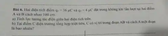 Bài 6. Hai điện tích điểm q_(1)=36mu C và q_(2)=4mu C
đặt trong không khí lần lượt tại hai điểm
A và B cách nhau 100 cm.
a) Tính lực tương tác điện giữa hai điện tích trên.
b) Tại điểm C điện trường tổng hợp triệt tiêu, C có vị trí trong đoạn AB và cách A một đoạn
là bao nhiêu?