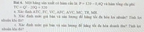 Bài 6. Một hãng sản xuất có hàm cầu là: P=120-0,4Q và hàm tổng chi phí
a. Xác định ATC FC, VC, AFC, AVC , MC, TR, MR
b. Xác định mức giá bán và sản lượng để hãng tối đa hóa lợi nhuận?Tính lợi
nhuận khi đó?
c. Xác định mức giá bán và sản lượng đề hãng tối đa hóa doanh thu? Tính lơi
nhuận khi đó?