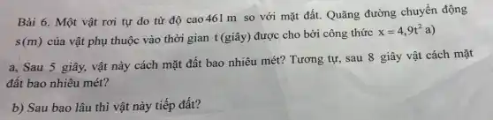 Bài 6. Một vật rơi tự do từ độ cao 461m so với mặt đất. Quãng đường chuyển động
s(m) của vật phụ thuộc vào thời gian t(giây)được cho bởi công thức
x=4,9t^2a
a, Sau 5 giây,vật này cách mặt đất bao nhiêu mét?Tương tự, sau 8 giây vật cách mặt
đất bao nhiêu mét?
b) Sau bao lâu thì vật này tiếp đất?