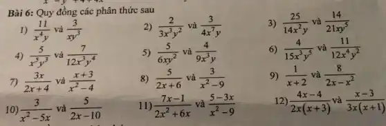 Bài 6: Quy đồng các phân thức sau
2) (2)/(3x^3)y^(2) và (3)/(4x^7)y
3) (25)/(14x^2)y và (14)/(21xy^5)
1) (11)/(x^4)y và (3)/(xy^3)
4) (5)/(x^5)y^(3) và (7)/(12x^3)y^(4)
5) (5)/(6xy^2) và (4)/(9x^3)y
6) (4)/(15x^3)y^(5) và (11)/(12x^4)y^(2)
7) (3x)/(2x+4) và (x+3)/(x^2)-4
8) (5)/(2x+6) và (3)/(x^2)-9
9) (1)/(x+2) và (8)/(2x-x^2)
10) (3)/(x^2)-5x và (5)/(2x-10)
11) (7x-1)/(2x^2)+6x và (5-3x)/(x^2)-9
12) (4x-4)/(2x(x+3))
và (x-3)/(3x(x+1))