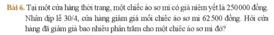 Bài 6. Tại một cửa hàng thời trang, một chiếc áo sơ mi có giá niêm yết là 250000 đồng.
Nhân dịp lễ 30/4 , cửa hàng giảm giá mỗi chiếc áo sơ mi 62500 đồng. Hỏi cửa
hàng đã giảm giá bao nhiêu phân trǎm cho một chiêc áo sơ mi đó?