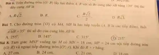 Bài 6. Trên đường tròn (O;R) lấy hai điểm A.B với số đo cung nhỏ AB bằng
120^circ  Độ dài dây cung AB là
A. Rsqrt (2)
B.R.
C. (Rsqrt (2))/(2)
D. Rsqrt (3)
Bài 7. Cho đường tròn (O) có MA, MB là hai tiếp tuyến (A B là các tiếp điểm). Biết
hat (AMB)=35^circ  thì số đo của cung lớn AB là
A. 255^circ 
B. 145^circ 
C. 315^circ 
(D) 215^circ 
Bài 8. Tam giác MNP vuông tại M có MN=18cm,MP=24cm nội tiếp đường tròn
(O;R) và ngoại tiếp đường tròn (O';r) Khi đó R+r bằng:
A. 27 cm.
B. 24 cm.
C. 21 cm.
D. 18cm