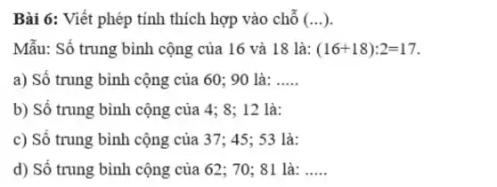 Bài 6: Viết phép tính thích hợp vào chỗ (...).
Mẫu: Số trung bình cộng của 16 và 18 là: (16+18):2=17
a) Số trung bình cộng của 60; 90 là: __
b) Số trung bình cộng của 4; 8;: 12 là:
c) Số trung bình cộng của 37; 45 : 53 là:
d) Số trung bình cộng của 62; 70 : 81 là: __