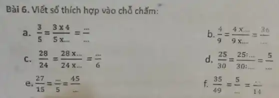 Bài 6. Viết số thích hợp vào chỗ chấm:
a (3)/(5)=(3times 4)/(5times ldots )=(... )/(... )
b (4)/(9)=(4times ldots )/(9times ldots )=(36)/(ldots )
C. (28)/(24)=(28times ldots )/(24times ldots )=(ldots )/(6)
d (25)/(30)=(25:ldots )/(30:ldots )=(5)/(ldots )
e. (27)/(15)=(... )/(5)=(45)/(ldots )
f. (35)/(49)=(5)/(ldots )=(ldots )/(14)