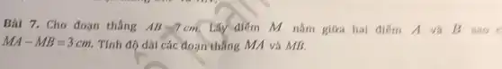 Bài 7. Cho đoạn thẳng AB=7cm Lấy điểm M nǎm giữa hai điểm A và B sao
MA-MB=3cm Tính độ dài các đoạn thẳng MA và MB.