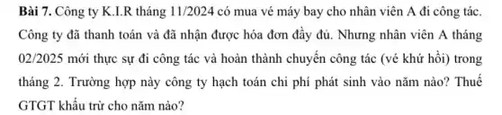 Bài 7. Công ty K.I.R tháng 11/2024 có mua vé máy bay cho nhân viên A đi công tác.
Công ty đã thanh toán và đã nhận được hóa đơn đầy đủ. Nhưng nhân viên A tháng
02/2025 mới thực sự đi công tác và hoàn thành chuyến công tác (vé khứ hồi)trong
tháng 2. Trường hợp này công ty hạch toán chi phí phát sinh vào nǎm nào?Thuế
GTGT khấu trừ cho nǎm nào?