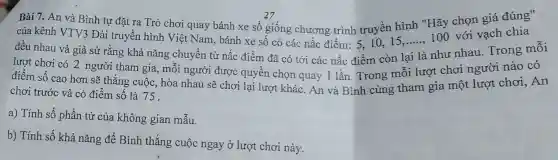 Bài 7. An và Bình tự đặt ra Trò chơi quay bánh xe số giống chương trình truyền hình "Hãy chọn giá đúng"
27
của kênh VTV3 Đài truyền hình Việt Nam, bánh xe số có các nấc điểm 5,10,15,....., 100 với vạch chia
đều nhau và giả sử rằng khả nǎng chuyển từ nấc điểm đã có tới các nấc điểm còn
__
như nhau. Trong mỗi
lượt chơi có 2 người tham gia, mỗi người được quyền chọn quay 1 lần Trong mỗi lượt chơi người nào có
điểm số cao hơn sẽ thắng cuộc, hòa nhau sẽ chơi lại lượt khác. An và Bình cùng tham gia một lượt chơi An
chơi trước và có điểm số là 75 .
a) Tính số phần tử của không gian mẫu.
b) Tính số khả nǎng để Bình thắng cuộc ngay ở lượt chơi này.