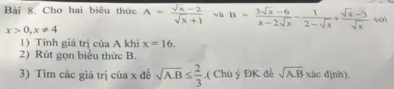 Bài 8. Cho hai biểu thức
A=(sqrt (x)-2)/(sqrt (x)+1) và
B=(3sqrt (x)-6)/(x-2sqrt (x))-(1)/(2-sqrt (x))+(sqrt (x)-3)/(sqrt (x)) với
xgt 0,xneq 4
1) Tính giá trị của A khi x=16
2) Rút gọn biểu thức B.
3) Tìm các giá trị của x để sqrt (Acdot B)leqslant (2)/(3) .( Chú ý ĐK để sqrt (A.B) xác định).