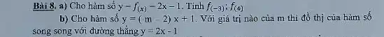 Bài 8. a) Cho hàm số y=f_((x))=2x-1 . Tính f_((-3));f_((4))
b) Cho hàm số y=(m-2)x+1 . Với giá trị nào của m thì đổ thị của hàm số
song song với đường thẳng y=2x-1