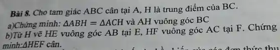 Bài 8. Cho tam giác ABC cân tại A, H là trung điểm của BC.
a)Chứng minh: Delta ABH=Delta ACH và AH vuông góc BC
b)Từ H vẽ HE vuông góc AB tai E, HF vuông góc AC tai F . Chứng
minh: Delta HEF cân.