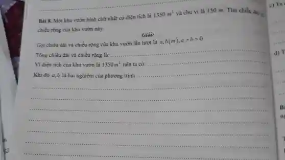 Bài 8. Một khu vườn hình chữ nhật có diện tích là
1350m^2
và chu vi là 150 m.Tìm chiều dài v
chiều rộng của khu vườn này.
Giải:
Gọi chiều dài và chiều rộng của khu vườn lần lượt là
a,b(m),agt bgt 0
.........
nên ta có:........................
__
__
Khi đó a,b là hai nghiệm của phương trình ...................................................................................
__
..............................	is
....1111 on ....
...an ....in
........1111 .....
c) Ta .
d) T
B
n