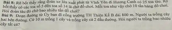 Bài 8: Rô bốt thấy rằng đoàn xe lửa xuất phát từ Vĩnh Yên đi Hương Canh có 25 toa tàu. Rô
bốt thấy có các toa số 5 đến toa số 14 là chở đồ chơi. Mỗi toa như vậy chở 10 tấn hàng đồ chơi.
Hỏi đoàn tàu đó chở bao nhiêu tấn đồ chơi?
Bài 9: Đoạn đường từ Uy ban đi công trường TH Thiện Kế B dài 800 m. Người ta trồng cây
hai bên đường. Cứ 10 m trồng 1 cây và trồng cây cả 2 đầu đường Hỏi người ta trồng bao nhiêu
cây tất cả?