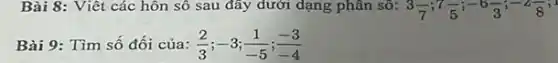 Bài 8: Viêt các hôn số sau đây dưới dạng phân sô: 3(-7)/(7);7(5)/(5);-6(-)/(3);-2(2)/(8)
Bài 9: Tìm số đối của: (2)/(3);-3;(1)/(-5);(-3)/(-4)