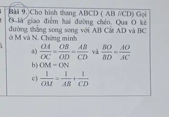 Bài 9.)Cho hình thang ABCD (AB//CD) Gọi
Q là giao điểm hai đường chéo . Qua O kẻ
đường thẳng song song với AB Cắt AD và BC
ở M và N . Chứng minh
a) (OA)/(OC)=(OB)/(OD)=(AB)/(CD) và (BO)/(BD)=(AO)/(AC)
b) OM=ON
c) (1)/(OM)=(1)/(AB)+(1)/(CD)