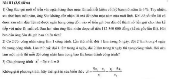 Bài III (2,5 điểm)
1) Ông Sáu gửi một số tiền vào ngân hàng theo mức lãi suất tiết kiệm với kỳ hạn một nǎm là 6% . Tuy nhiên.
sau thời hạn môt nǎm, ông Sáu không đến nhận lãi mà để thêm một nǎm nữa mới lĩnh. Khi đó số tiền lãi có
được sau nǎm đầu tiên sẽ được ngân hàng cộng dồn vào số tiền gửi ban đầu để thành số tiền gửi cho nǎm kế
tiếp với mức lãi suât cũ. Sau hai nǎm ông Sáu nhận được số tiền 112360 000 đồng (kể cả gốc lẫn lãi). Hỏi
ban đầu ông Sáu đã gửi bao nhiêu tiền?
2) Có 2 đội công nhân cùng làm 1 công trình. Lần thứ nhất: đội 1 làm trong 6 ngày, đội 2 làm trong 4 ngày
thì xong công trinh . Lần thứ hai: đội 1 làm trong 4 ngày,đội 2 làm trong 8 ngày thì xong công trình. Hỏi nếu
làm một mình thì mỗi đội công nhân làm trong bao lâu hoàn thành công trình?
3) Cho phương trình x^2-5x+4=0
Không giai phương trình hãy tính giá trị của biêu thức A=(5x_(1)-x_(2))/(x_(1))-(x_(1)-5x_(2))/(x_(2))