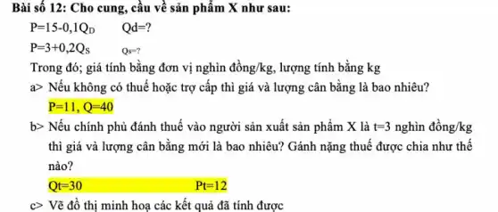 Bài số 12: Cho cung, câu về sản phẩm X như sau:
P=15-0,1Q_(D) Qd=?
P=3+0,2Q_(S)	Qs=?
Trong đó; giá tính bằng đơn vị nghìn dgrave (hat (o))ng/kg , lượng tính bằng kg
agt  Nếu không có thuế hoặc trợ cấp thì giá và lượng cân bằng là bao nhiêu?
P=11,Q=40
b> Nếu chính phủ đánh thuế vào người sản xuất sản phẩm X là t=3nghgrave (i)ndgrave (hat (o))ng/kg
thì giá và lượng cân bằng mới là bao nhiêu? Gánh nặng thuế được chia như thể
nào?
c> Vẽ đồ thị minh hoạ các kết quả đã tính được