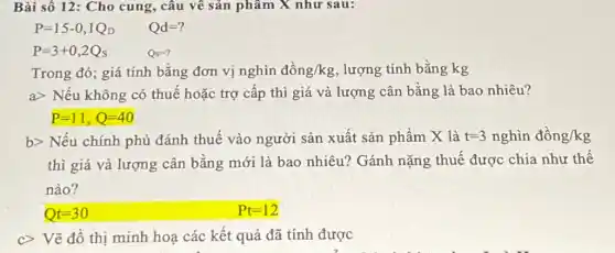 Bài số 12: Cho cung, câu về sản phẩm X như sau:
P=15-0,1Q_(D) Qd=?
P=3+0,2Q_(s)	Qs=?
Trong đó; giá tính bằng đơn vị nghìn dhat (o)ng/kg lượng tính bằng kg
agt  Nếu không có thuế hoặc trợ cấp thì giá và lượng cân bằng là bao nhiêu?
P=11,Q=40
b> Nếu chính phủ đánh thuế vào người sản xuất sản phẩm X là t=3nghgrave (i)ndgrave (hat (o))ng/kg
thì giá và lượng cân bằng mới là bao nhiêu? Gánh nặng thuế được chia như thế
nào?
t=30	Pt=12
c> Vẽ đồ thị minh hoa các kết quả đã tính được